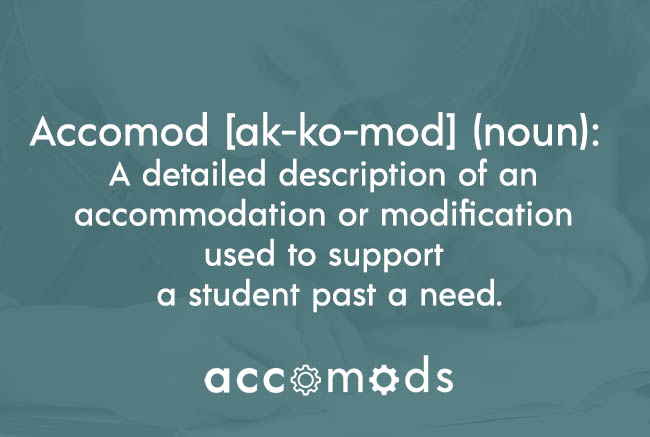 Definition of Accomod: A detailed accommodation or modification used to support a student past a need.